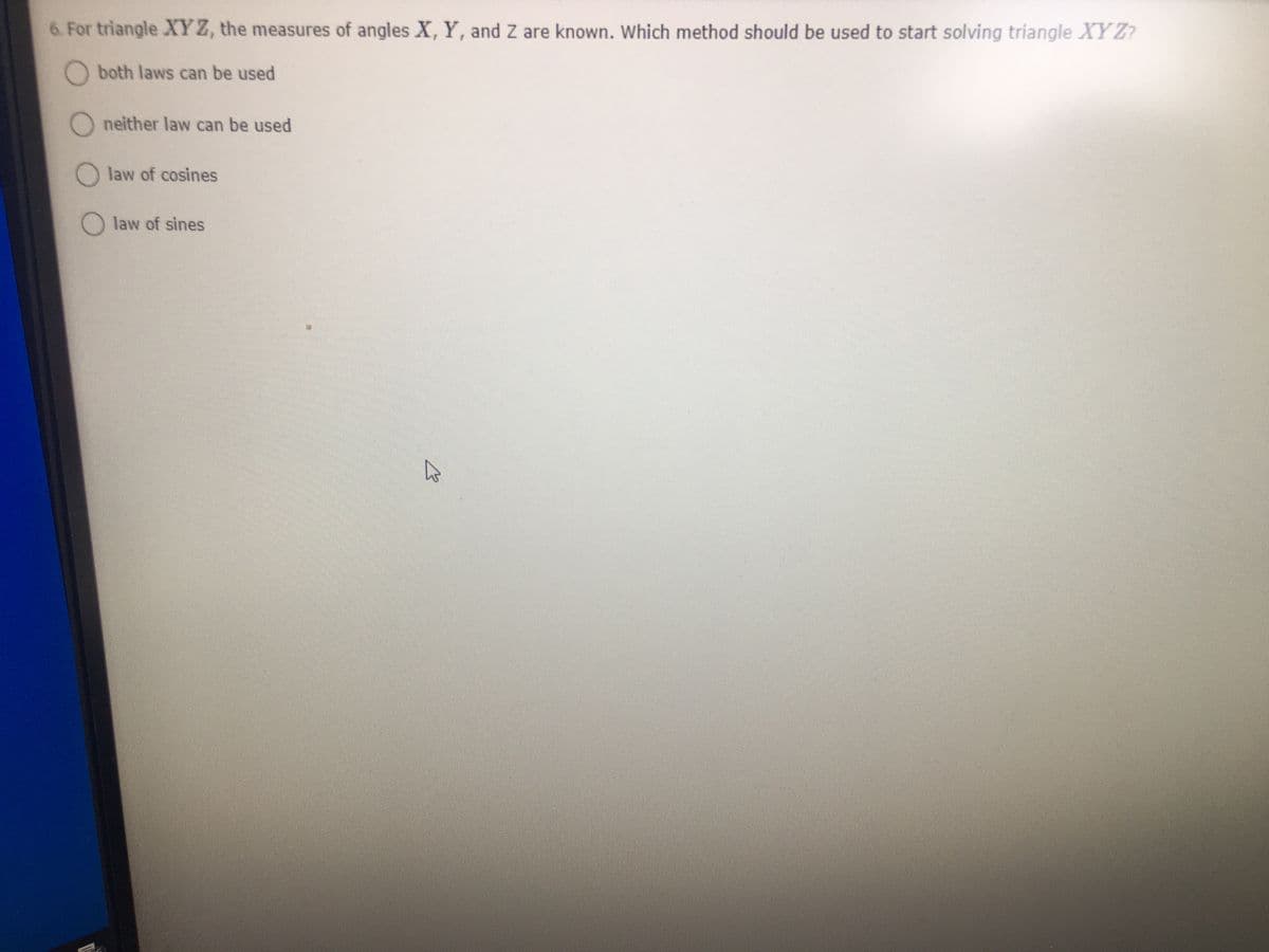 6. For triangle XY Z, the measures of angles X, Y, and Z are known. Which method should be used to start solving triangle XY Z?
O both laws can be used
O neither law can be used
law of cosines
law of sines
