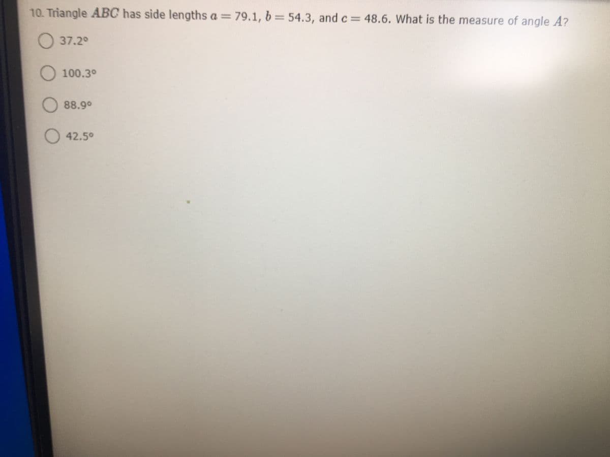 ### Problem Statement
10. Triangle \(ABC\) has side lengths \(a = 79.1\), \(b = 54.3\), and \(c = 48.6\). What is the measure of angle \(A\)?

#### Options:
- 37.2°
- 100.3°
- 88.9°
- 42.5°

### Explanation:
To find the measure of angle \(A\) in triangle \(ABC\) with the given side lengths \(a\), \(b\), and \(c\), you can use the Law of Cosines, which is given by:

\[ \cos(A) = \frac{b^2 + c^2 - a^2}{2bc} \]

### Steps:
1. Plug in the given side lengths into the formula:
\[ 
\cos(A) = \frac{54.3^2 + 48.6^2 - 79.1^2}{2 \times 54.3 \times 48.6} 
\]

2. Calculate the values inside the formula step by step:
   - Compute \(54.3^2\)
   - Compute \(48.6^2\)
   - Compute \(79.1^2\)
   - Add the values of \(54.3^2\) and \(48.6^2\)
   - Subtract the value of \(79.1^2\) from the sum
   - Compute the denominator \(2 \times 54.3 \times 48.6\)
   - Divide the results of the numerator by the denominator

3. Find the arccosine (inverse cosine) of the result to get the measure of angle \(A\).

By going through these steps, you will find that the measure of angle \(A\) matches with one of the given options.

### Graphs or Diagrams
There are no graphs or diagrams present in the problem statement to explain in detail.