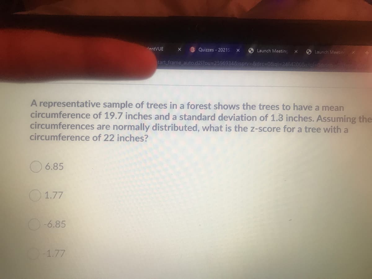 HentVUE
Quizzes - 2021S
O Launch Meeting
X
O Launch Meetin
tart frame auto.d21?ou%3D25969348isprv38tdrc%3D0&gi=2464200&ctal=08dnbto
A representative sample of trees in a forest shows the trees to have a mean
circumference of 19.7 inches and a standard deviation of 1.3 inches. Assuming the
circumferences are normally distributed, what is the z-score for a tree with a
circumference of 22 inches?
O 6.85
O1.77
O-6.85
-1.77
