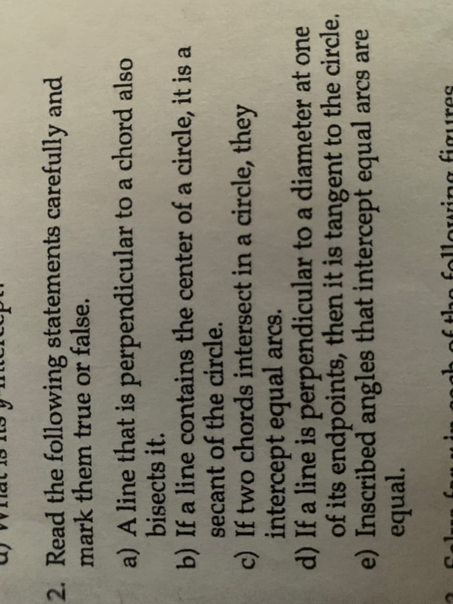 2. Read the following statements
mark them true or false.
carefully and
a) A line that is perpendicular to a chord also
bisects it.
b) If a line contains the center of a circle, it is a
secant of the circle.
c) If two chords intersect in a circle, they
intercept equal arcs.
d) If a line is perpendicular to a diameter at one
of its endpoints, then it is tangent to the circle.
e) Inscribed angles that intercept equal arcs are
equal.
ures