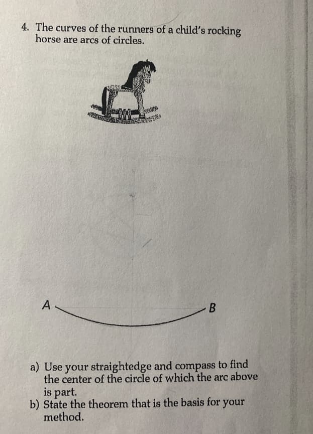 4. The curves of the runners of a child's rocking
horse are arcs of circles.
A
B
a) Use your straightedge and compass to find
the center of the circle of which the arc above
is part.
b) State the theorem that is the basis for your
method.