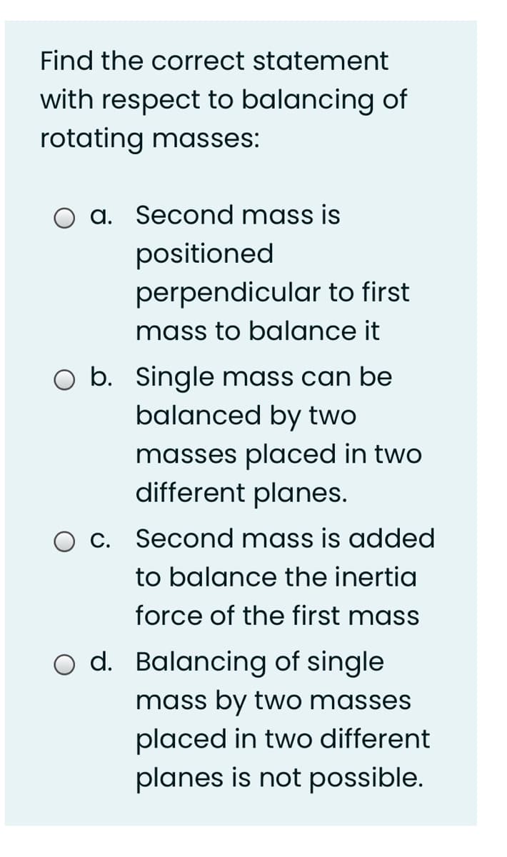 Find the correct statement
with respect to balancing of
rotating masses:
a. Second mass is
positioned
perpendicular to first
mass to balance it
O b. Single mass can be
balanced by two
masses placed in two
different planes.
O C. Second mass is added
to balance the inertia
force of the first mass
Balancing of single
mass by two masses
placed in two different
planes is not possible.
