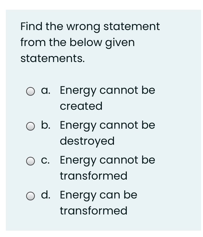 Find the wrong statement
from the below given
statements.
O a. Energy cannot be
created
O b. Energy cannot be
destroyed
O c. Energy cannot be
transformed
O d. Energy can be
transformed
