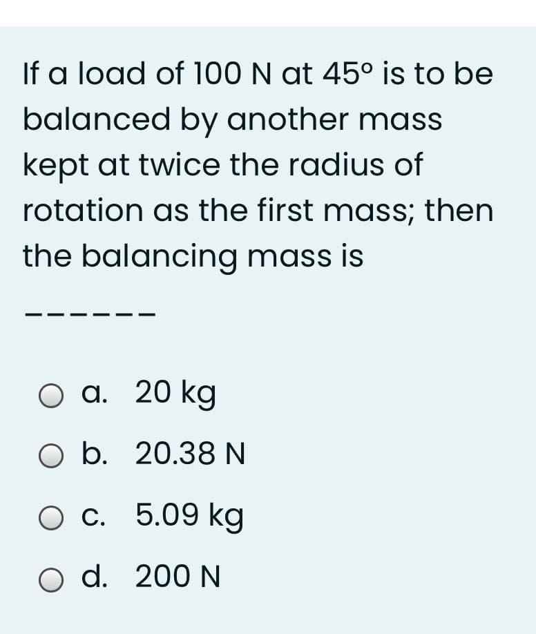 If a load of 100 N at 45° is to be
balanced by another mass
kept at twice the radius of
rotation as the first mass; then
the balancing mass is
O a. 20 kg
O b. 20.38N
O c. 5.09 kg
O d. 200 N
