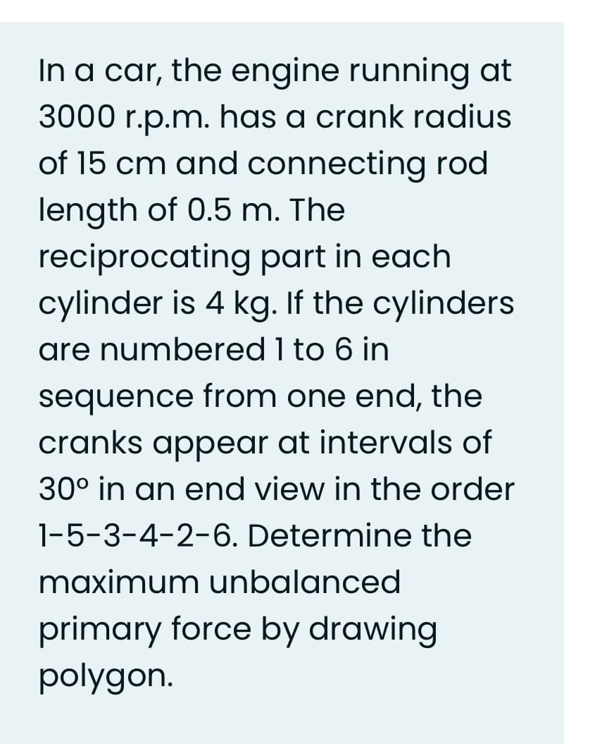 In a car, the engine running at
3000 r.p.m. has a crank radius
of 15 cm and connecting rod
length of 0.5 m. The
reciprocating part in each
cylinder is 4 kg. If the cylinders
are numbered 1 to 6 in
sequence from one end, the
cranks appear at intervals of
30° in an end view in the order
1-5-3-4-2-6. Determine the
maximum unbalanced
primary force by drawing
polygon.
