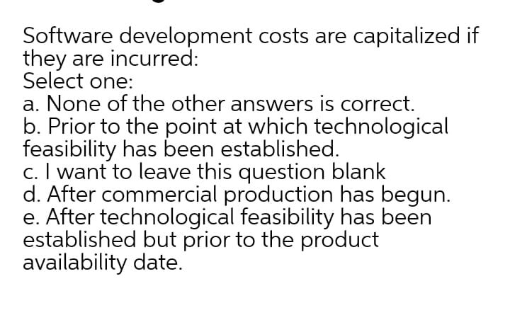 Software development costs are capitalized if
they are incurred:
Select one:
a. None of the other answers is correct.
b. Prior to the point at which technological
feasibility has been established.
c. I want to leave this question blank
d. After commercial production has begun.
e. After technological feasibility has been
established but prior to the product
availability date.
