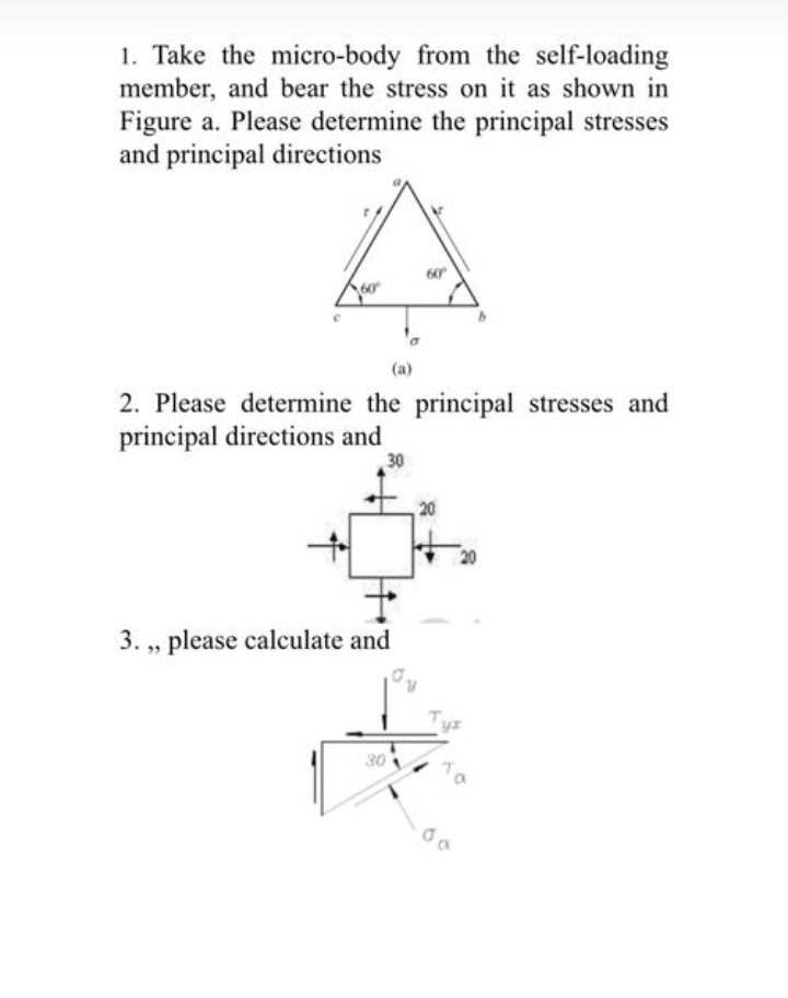 1. Take the micro-body from the self-loading
member, and bear the stress on it as shown in
Figure a. Please determine the principal stresses
and principal directions
60
(a)
2. Please determine the principal stresses and
principal directions and
30
20
3. , please calculate and
30
