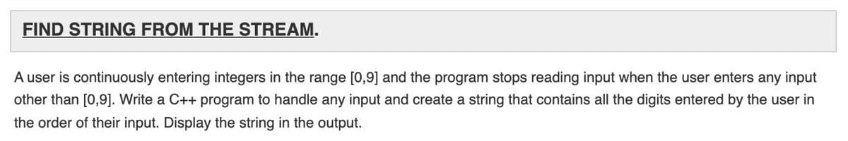 FIND STRING FROM THE STREAM.
A user is continuously entering integers in the range [0,9] and the program stops reading input when the user enters any input
other than [0,9]. Write a C++ program to handle any input and create a string that contains all the digits entered by the user in
the order of their input. Display the string in the output.
