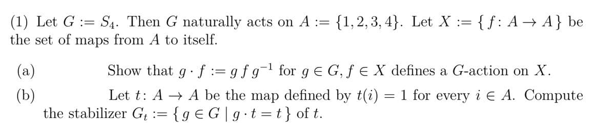 (1) Let G S4. Then G naturally acts on A := {1,2,3,4}. Let X :=
:=
the set of maps from A to itself.
(a)
(b)
{f: A → A} be
Show that gf := g f g¯¹ for g = G, ƒ € X defines a G-action on X.
Let t: A → A be the map defined by t(i) = 1 for every i A. Compute
the stabilizer Gt := { g € G | g⋅ t = t } of t.
E