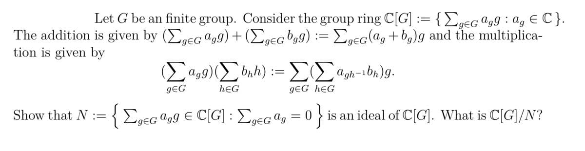 Let G be an finite group. Consider the group ring C[G] := {ΣgeGagg: ag € C}.
The addition is given by (ΣgeG 999) + (ΣgeGbgg) := ΣgeG (ag+bg)g and the multiplica-
agg)
tion is given by
Show that N :=
(Σagg) (Σ bnh) := ΣΙΣagh-bn)g.
-1
gEG
hЄG
gEG heG
{ ΣgeGª99 € C[G] : ΣgeGag=0} is an ideal of C[G]. What is C[G]/N?