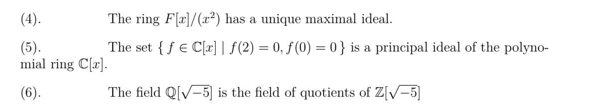 (4).
(5).
mial ring C[x].
(6).
The ring F[x]/(x²) has a unique maximal ideal.
The set {fe C[x] | ƒ(2) = 0, ƒ (0) = 0} is a principal ideal of the polyno-
The field Q[√5] is the field of quotients of Z[√-5]