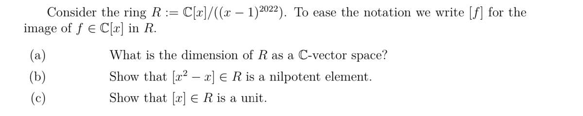 Consider the ring R := C[x]/((x − 1)2022). To ease the notation we write [f] for the
image of ƒ € C[x] in R.
(a)
(b)
(c)
What is the dimension of R as a C-vector space?
Show that [x² − x] = R is a nilpotent element.
Show that [x] E R is a unit.