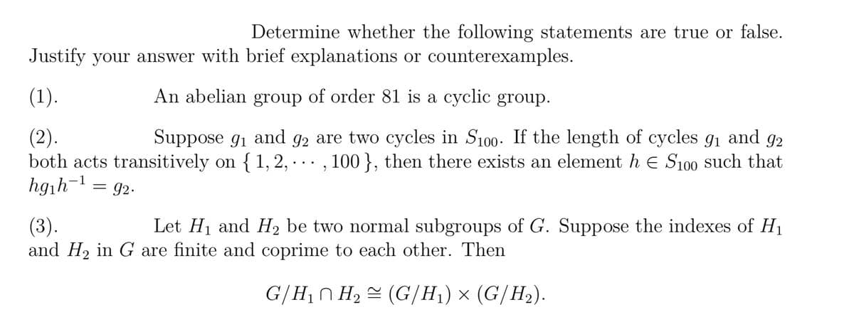 Determine whether the following statements are true or false.
Justify your answer with brief explanations or counterexamples.
(1).
An abelian group of order 81 is a cyclic group.
92
(2).
Suppose 9₁ and 92 are two cycles in S100. If the length of cycles 9₁ and
both acts transitively on {1,2,..., 100 }, then there exists an element h € S100 such that
-1
hg₁h¹ = 92.
(3).
and H₂ in G are finite and coprime to each other. Then
Let H₁ and H₂ be two normal subgroups of G. Suppose the indexes of H₁
G/H₁ H₂ (G/H₁) × (G/H₂).
2