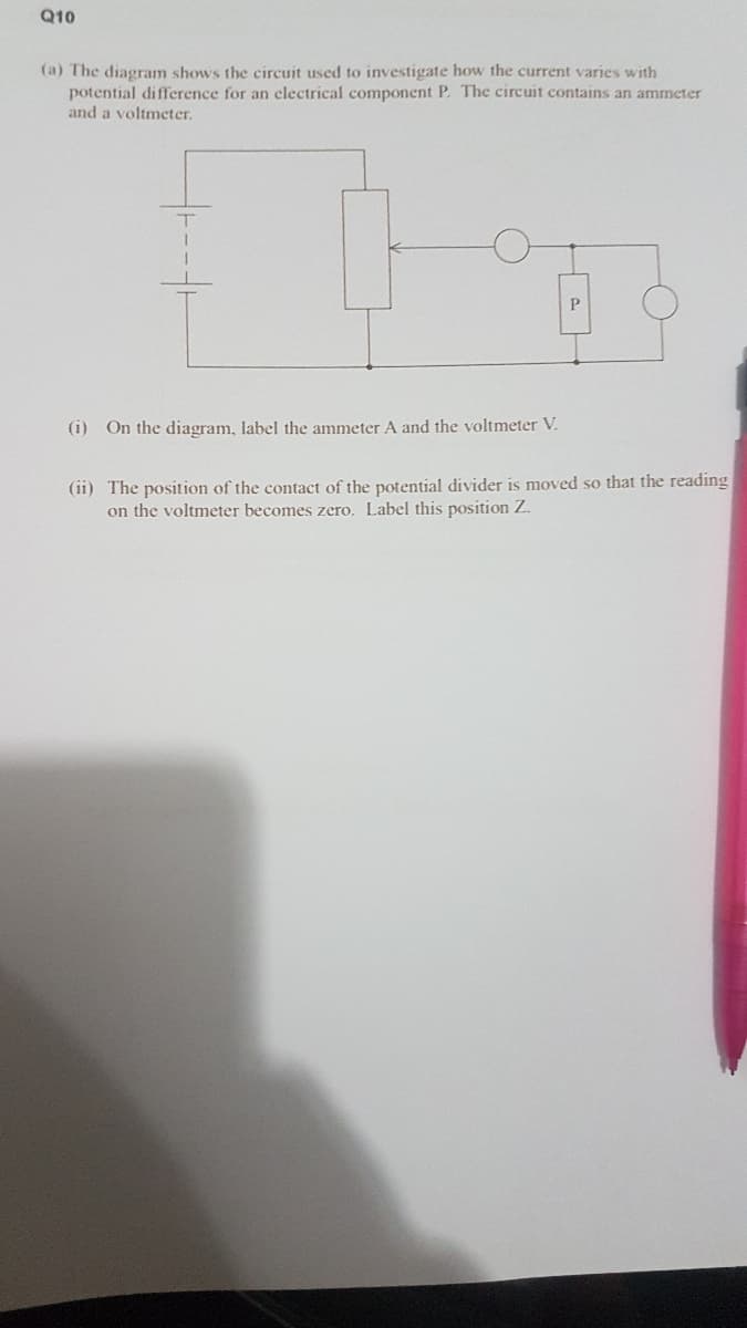 Q10
(a) The diagram shows the circuit used to investigate how the current varies with
potential difference for an clectrical component P. The circuit contains an ammeter
and a voltmeter.
P
(i) On the diagram, label the ammeter A and the voltmeter V.
(ii) The position of the contact of the potential divider is moved so that the reading
on the voltmeter becomes zero. Label this position Z.
