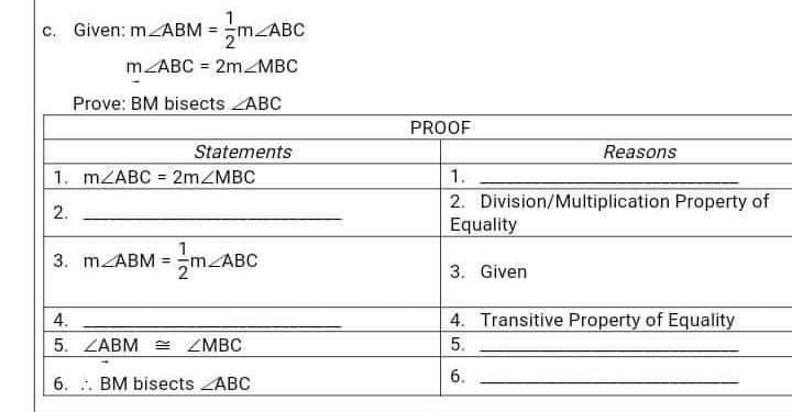 c. Given: m ABM = m_ABC
m/ABC = 2m MBC
Prove: BM bisects ABC
Statements
1. m/ABC 2m/MBC
2.
=
1
3. m/ABM = m_ABC
4.
5. ZABM = ZMBC
6. BM bisects ABC
PROOF
Reasons
1.
2. Division/Multiplication Property of
Equality
3. Given
4. Transitive Property of Equality
5.
6.