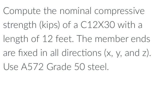 Compute the nominal compressive
strength (kips) of a C12X30 with a
length of 12 feet. The member ends
are fixed in all directions (x, y, and z).
Use A572 Grade 50 steel.