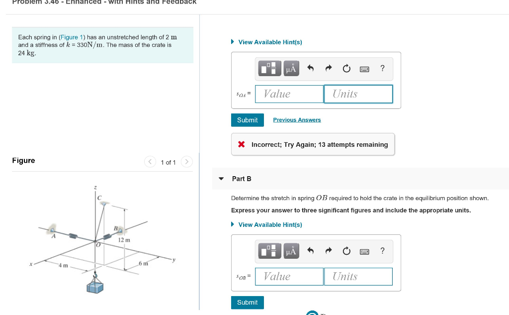 Problem 3.46 Enhanced with Hints and Feedback
Each spring in (Figure 1) has an unstretched length of 2 m
and a stiffness of k = 330N/m. The mass of the crate is
24 kg.
Figure
4 m
0
12 m
6 m
1 of 1
▼
► View Available Hint(s)
$01=
Submit
Part B
μА
$OB =
Value
Submit
Previous Answers
X Incorrect; Try Again; 13 attempts remaining
Determine the stretch in spring OB required to hold the crate in the equilibrium position shown.
Express your answer to three significant figures and include the appropriate units.
► View Available Hint(s)
μА
Units
Value
5
?
Units
?