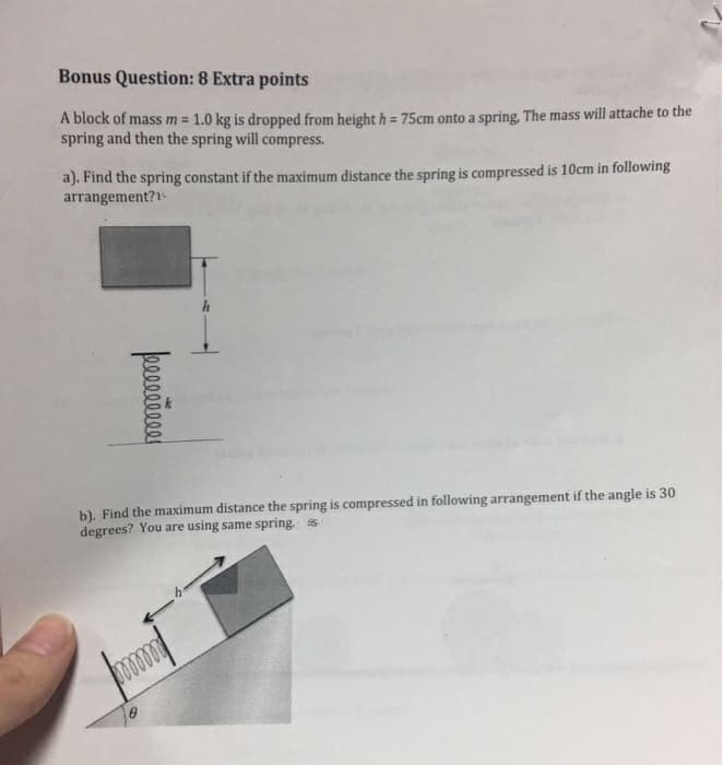 Bonus Question: 8 Extra points
A block of mass m = 1.0 kg is dropped from height h= 75cm onto a spring. The mass will attache to the
spring and then the spring will compress.
a). Find the spring constant if the maximum distance the spring is compressed is 10cm in following
arrangement?
០០០០០០០០០
b). Find the maximum distance the spring is compressed in following arrangement if the angle is 30
degrees? You are using same spring. ss.
mmmm
8