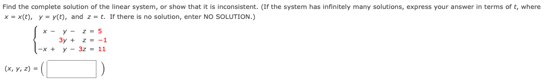 Find the complete solution of the linear system, or show that it is inconsistent. (If the system has infinitely many solutions, express your answer in terms of t, where
x = x(t), y = y(t), and z = t. If there is no solution, enter NO SOLUTION.)
x - y - z = 5
3y + z = -1
y - 3z = 11
-х +
(х, у, 2) %3D
