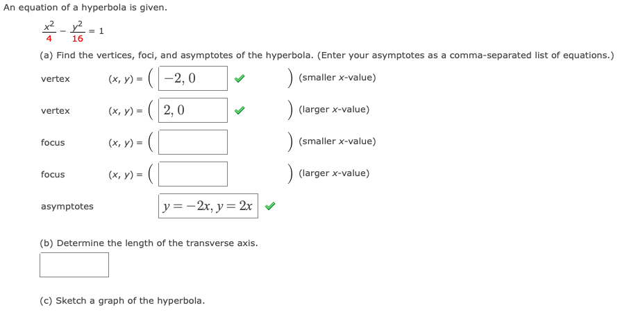 An equation of a hyperbola is given.
x² - y².
= 1
16
(a) Find the vertices, foci, and asymptotes of the hyperbola. (Enter your asymptotes as a comma-separated list of equations.)
(x, y) = (-2, 0
(smaller x-value)
vertex
(x, y) = ( 2, 0
(larger x-value)
vertex
(x, y) = (
(smaller x-value)
focus
focus
(x, y) =
(larger x-value)
y =-2x, y= 2x
asymptotes
(b) Determine the length of the transverse axis.
(c) Sketch a graph of the hyperbola.
