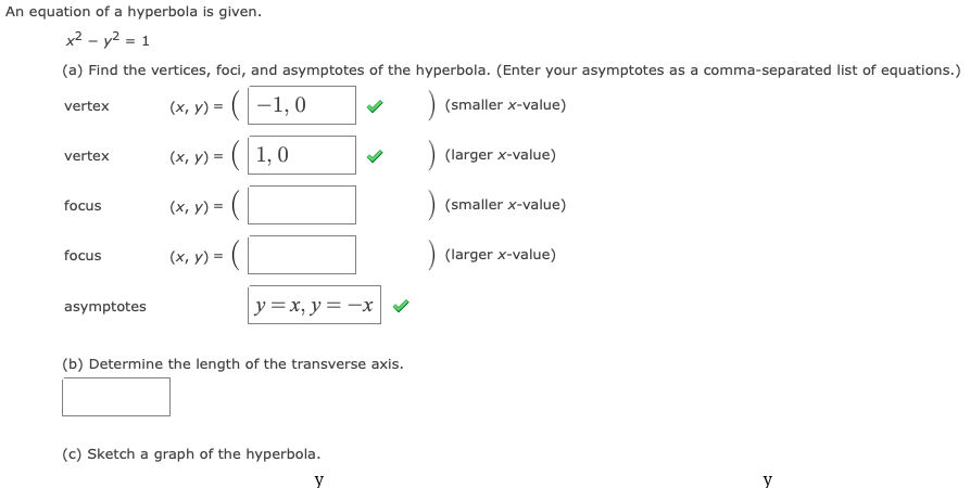 An equation of a hyperbola is given.
x2 - y2 = 1
(a) Find the vertices, foci, and asymptotes of the hyperbola. (Enter your asymptotes as a comma-separated list of equations.)
(x, y) = (-1, 0
(smaller x-value)
vertex
(x, y) = ( 1, 0
) (larger x-value)
vertex
(x, y) = (
(smaller x-value)
focus
focus
(x, y) =
(larger x-value)
asymptotes
y=x, y= -x
(b) Determine the length of the transverse axis.
(c) Sketch a graph of the hyperbola.
