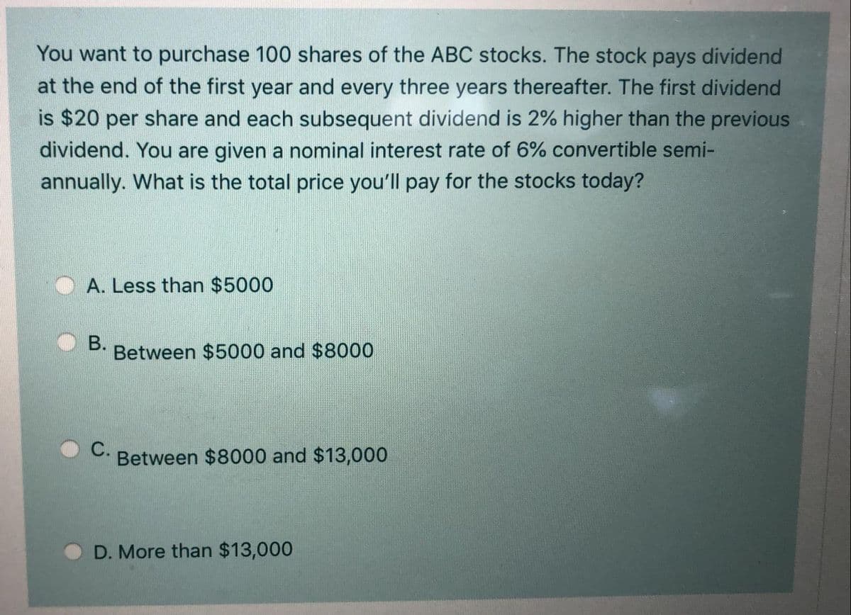 You want to purchase 100 shares of the ABC stocks. The stock pays dividend
at the end of the first year and every three years thereafter. The first dividend
is $20 per share and each subsequent dividend is 2% higher than the previous
dividend. You are given a nominal interest rate of 6% convertible semi-
annually. What is the total price you'll pay for the stocks today?
A. Less than $5000
В.
Between $5000 and $8000
C.
Between $8000 and $13,000
D. More than $13,000
