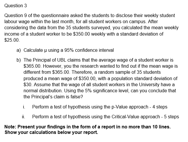 Question 3
Question 9 of the questionnaire asked the students to disclose their weekly student
labour wage within the last month, for all student workers on campus. After
considering the data from the 35 students surveyed, you calculated the mean weekly
income of a student worker to be $350.00 weekly with a standard deviation of
$25.00.
a) Calculate u using a 95% confidence interval
b) The Principal of UBL claims that the average wage of a student worker is
$365.00. However, you the research wanted to find out if the mean wage is
different from $365.00. Therefore, a random sample of 35 students
produced a mean wage of $350.00, with a population standard deviation of
$30. Assume that the wage of all student workers in the University have a
normal distribution. Using the 5% significance level, can you conclude that
the Principal's claim is false?
i.
Perform a test of hypothesis using the p-Value approach - 4 steps
ii.
Perform a test of hypothesis using the Critical-Value approach - 5 steps
Note: Present your findings in the form of a report in no more than 10 lines.
Show your calculations below your report.
