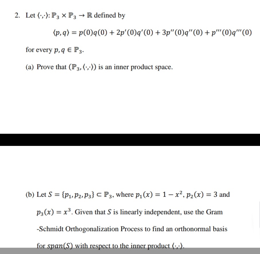 2. Let (,): P3 × P3 → R defined by
(p,q) = p(0)q(0) + 2p'(0)q'(0) + 3p"(0)q"(0) + p''(0)q''(0)
for every p, q E P3.
(a) Prove that (P3,(',;)) is an inner product space.
(b) Let S = {p1, p2, P3} C P3, where p1(x) = 1 – x², P2(x) = 3 and
%3D
%3D
P3(x) = x³. Given that S is linearly independent, use the Gram
-Schmidt Orthogonalization Process to find an orthonormal basis
for span(S) with respect to the inner product (-,-).
