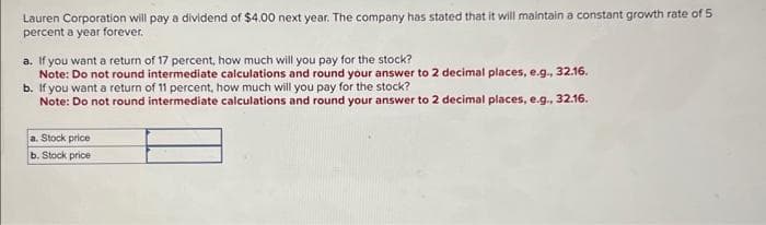 Lauren Corporation will pay a dividend of $4.00 next year. The company has stated that it will maintain a constant growth rate of 5
percent a year forever.
a. If you want a return of 17 percent, how much will you pay for the stock?
Note: Do not round intermediate calculations and round your answer to 2 decimal places, e.g., 32.16.
b. If you want a return of 11 percent, how much will you pay for the stock?
Note: Do not round intermediate calculations and round your answer to 2 decimal places, e.g., 32.16.
a. Stock price
b. Stock price