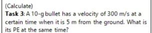 (Calculate)
Task 3: A 10-g bullet has a velocity of 300 m/s at a
certain time when it is 5 m from the ground. What is
its PE at the same time?
