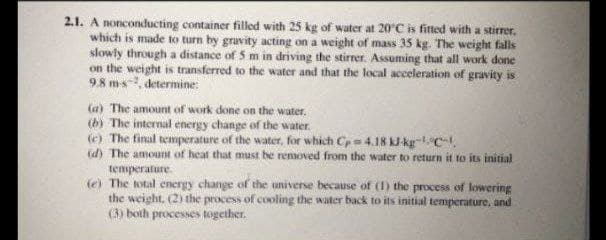 2.1. A nonconducting container filled with 25 kg of water at 20°C is fitted with a stirrer.
which is made to turn by gravity acting on a weight of mass 35 kg. The weight falls
slowly through a distance of 5 m in driving the stirrer. Assuming that all work done
on the weight is transferred to the water and that the local acceleration of gravity is
98 ms, determine:
la) The amount of work done on the water.
(b) The internal energy change of the water.
(e) The final temperature of the water, for which Cp4.18 kJ kg-C.
(d) The amount of heat that must be removed from the water to return it to its initial
temperature.
(e) The total energy change of the universe because of (1) the process of lowering
the weight, (2) the process of cooling the water back to its initial temperature, and
(3) both processes together.
