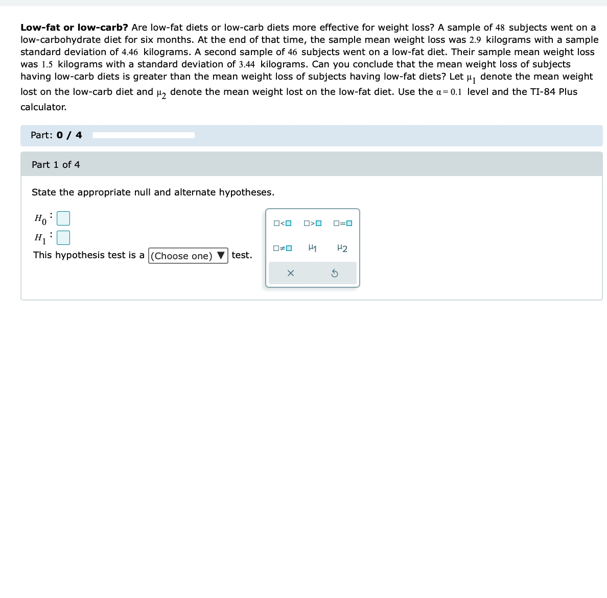 Low-fat or low-carb? Are low-fat diets or low-carb diets more effective for weight loss? A sample of 48 subjects went on a
low-carbohydrate diet for six months. At the end of that time, the sample mean weight loss was 2.9 kilograms with a sample
standard deviation of 4.46 kilograms. A second sample of 46 subjects went on a low-fat diet. Their sample mean weight loss
was 1.5 kilograms with a standard deviation of 3.44 kilograms. Can you conclude that the mean weight loss of subjects
having low-carb diets is greater than the mean weight loss of subjects having low-fat diets? Let µ₁ denote the mean weight
lost on the low-carb diet and μ₂ denote the mean weight lost on the low-fat diet. Use the α=0.1 level and the TI-84 Plus
calculator.
Part: 0 / 4
Part 1 of 4
State the appropriate null and alternate hypotheses.
Ho
:
This hypothesis test is a (Choose one) ▼ test.
O<O O>O ロ=ロ
O#O H1 H₂
x
3