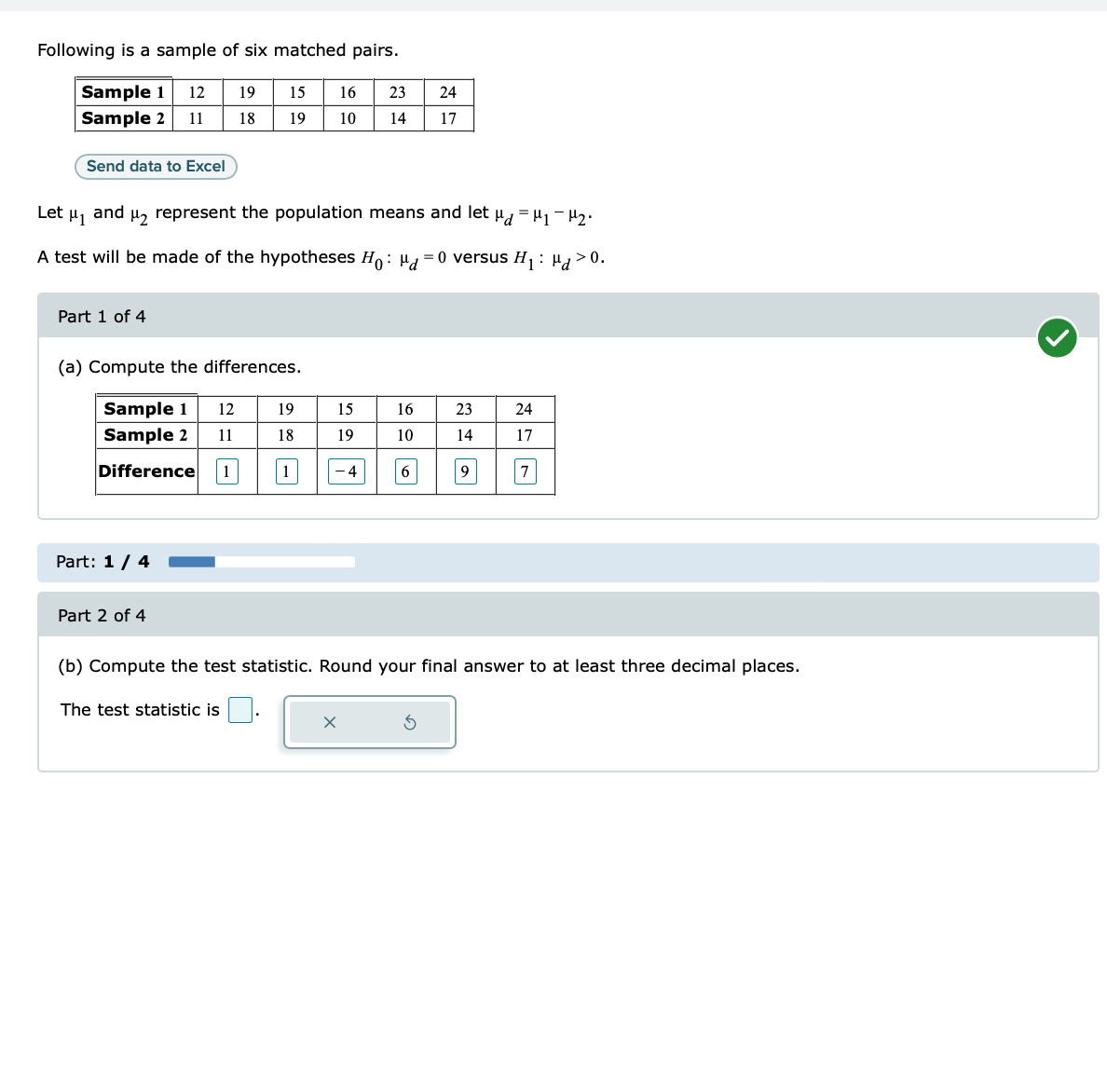 Following is a sample of six matched pairs.
Sample 1 12 19
Sample 2 11
18
Send data to Excel
Part 1 of 4
Let μ1
and μ₂ represent the population means and let μμ₁
A test will be made of the hypotheses Ho: d=0 versus H₁:
(a) Compute the differences.
Sample 1
Sample 2
Difference
Part: 1 / 4
Part 2 of 4
12
11
15 16
19
10
1
The test statistic is
19
18
1
15
19
- 4
23
14
X
16
10
24
17
6
23
14
9
24
17
7
H₂ ⋅
(b) Compute the test statistic. Round your final answer to at least three decimal places.
>0.