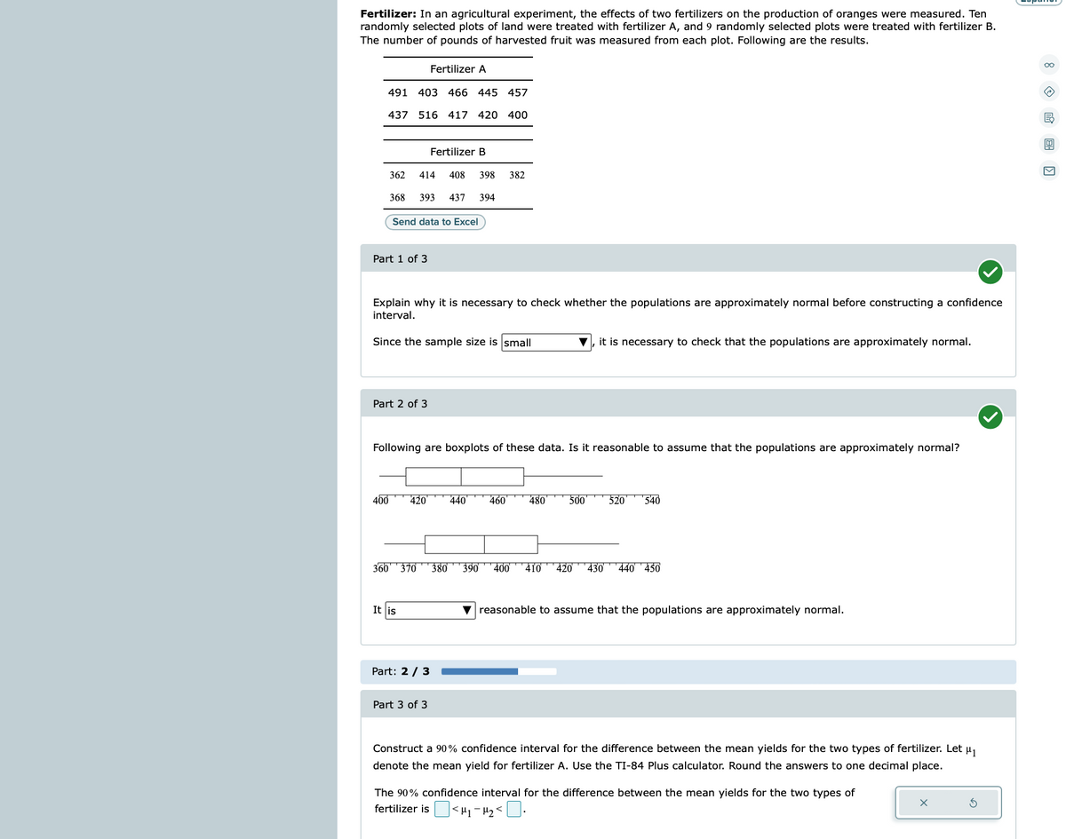 Fertilizer: In an agricultural experiment, the effects of two fertilizers on the production of oranges were measured. Ten
randomly selected plots of land were treated with fertilizer A, and 9 randomly selected plots were treated with fertilizer B.
The number of pounds of harvested fruit was measured from each plot. Following are the results.
491
437
362
403 466 445 457
516 417 420 400
400
Part 1 of 3
414
368 393 437 394
Part 2 of 3
Fertilizer A
Send data to Excel
Explain why it is necessary to check whether the populations are approximately normal before constructing a confidence
interval.
Since the sample size is small
It is
Fertilizer B
420
408 398 382
Following are boxplots of these data. Is it reasonable to assume that the populations are approximately normal?
Part: 2 / 3
Part 3 of 3
360 370 380 390
440
460
480
it is necessary to check that the populations are approximately normal.
500
520 540
400 410 420 430 440 ¹450
▼reasonable to assume that the populations are approximately normal.
Construct a 90% confidence interval for the difference between the mean yields for the two types of fertilizer. Let μ₁
denote the mean yield for fertilizer A. Use the TI-84 Plus calculator. Round the answers to one decimal place.
The 90% confidence interval for the difference between the mean yields for the two types of
fertilizer is <H₁-H₂ <0.
<!
X
3
8E ›