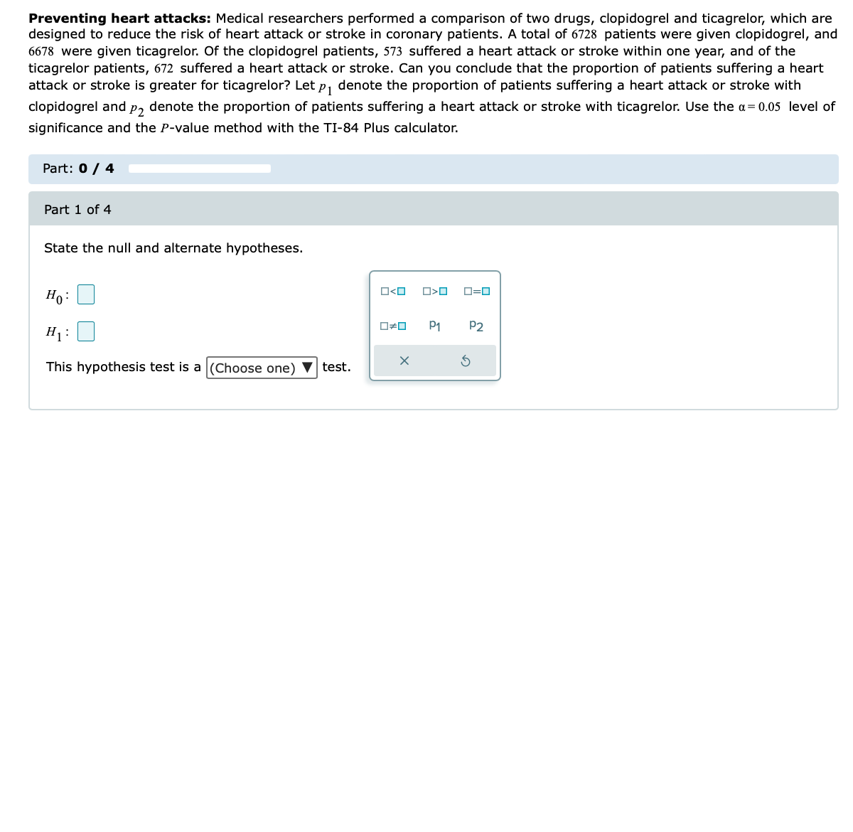 Preventing heart attacks: Medical researchers performed a comparison of two drugs, clopidogrel and ticagrelor, which are
designed to reduce the risk of heart attack or stroke in coronary patients. A total of 6728 patients were given clopidogrel, and
6678 were given ticagrelor. Of the clopidogrel patients, 573 suffered a heart attack or stroke within one year, and of the
ticagrelor patients, 672 suffered a heart attack or stroke. Can you conclude that the proportion of patients suffering a heart
attack or stroke is greater for ticagrelor? Let p₁ denote the proportion of patients suffering a heart attack or stroke with
clopidogrel and p2 denote the proportion of patients suffering a heart attack or stroke with ticagrelor. Use the a= 0.05 level of
significance and the P-value method with the TI-84 Plus calculator.
Part: 0 / 4
Part 1 of 4
State the null and alternate hypotheses.
Ho:
H₁ :
This hypothesis test is a (Choose one) ▼ test.
O<O
O#O
X
O<O
P1
ロ=ロ
P2