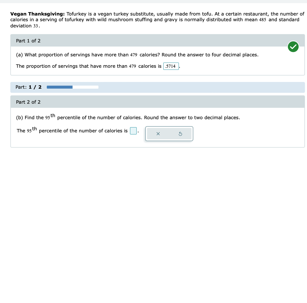 Vegan Thanksgiving: Tofurkey is a vegan turkey substitute, usually made from tofu. At a certain restaurant, the number of
calories in a serving of tofurkey with wild mushroom stuffing and gravy is normally distributed with mean 485 and standard
deviation 33.
Part 1 of 2
(a) What proportion of servings have more than 479 calories? Round the answer to four decimal places.
The proportion of servings that have more than 479 calories is .5714
Part: 1 / 2
Part 2 of 2
(b) Find the 95th percentile of the number of calories. Round the answer to two decimal places.
th
The 95
percentile of the number of calories is
x
S