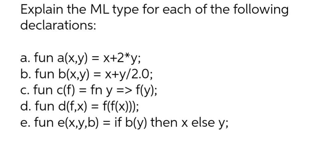 Explain the ML type for each of the following
declarations:
a. fun a(x,y) = x+2*y;
b. fun b(x,y) = x+y/2.0%;
c. fun c(f) = fn y => f(y);
d. fun d(f,x) = f(f(x)));
e. fun e(x,y,b) = if b(y) then x else y;
