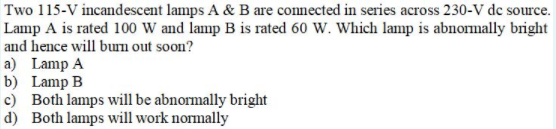 Two 115-V incandescent lamps A & B are connected in series across 230-V de source.
Lamp A is rated 100 W and lamp B is rated 60 W. Which lamp is abnormally bright
and hence will bum out soon?
a) Lamp A
b) Lamp B
c) Both lamps will be abnormally bright
d) Both lamps will work normally
