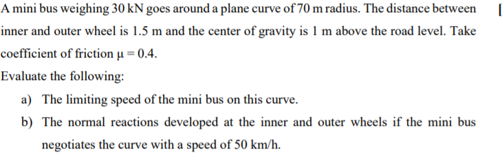 A mini bus weighing 30 kN goes around a plane curve of 70 m radius. The distance between
inner and outer wheel is 1.5 m and the center of gravity is 1 m above the road level. Take
coefficient of friction µ = 0.4.
Evaluate the following:
a) The limiting speed of the mini bus on this curve.
b) The normal reactions developed at the inner and outer wheels if the mini bus
negotiates the curve with a speed of 50 km/h.
