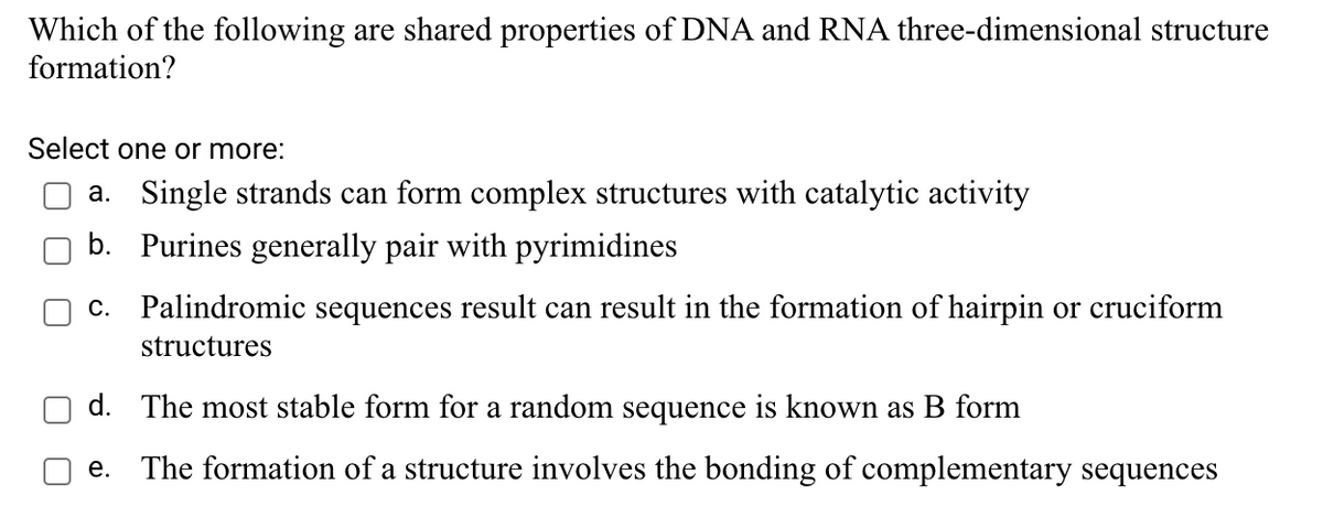 Which of the following are shared properties of DNA and RNA three-dimensional structure
formation?
Select one or more:
a. Single strands can form complex structures with catalytic activity
b. Purines generally pair with pyrimidines
c. Palindromic sequences result can result in the formation of hairpin or cruciform
structures
d. The most stable form for a random sequence is known as B form
e. The formation of a structure involves the bonding of complementary sequences
