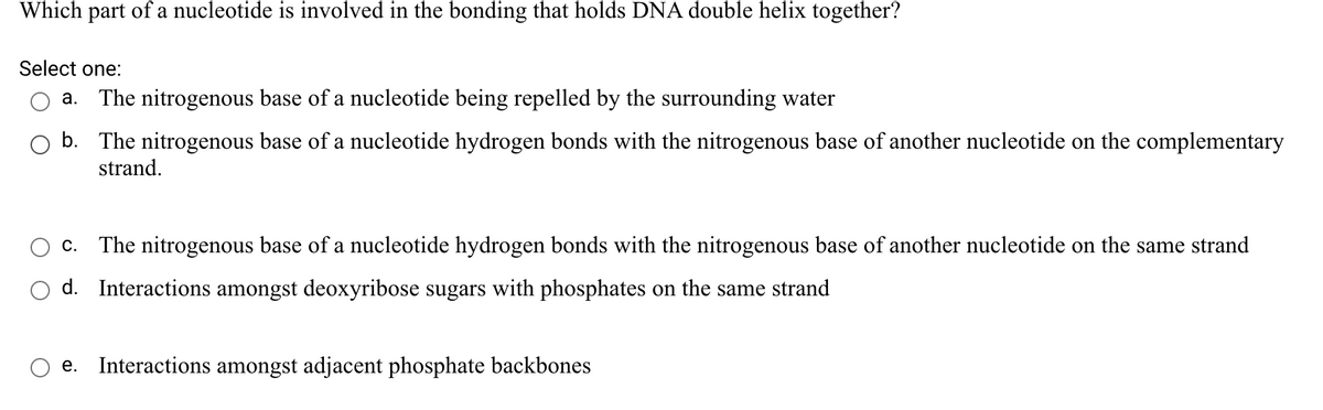 Which part of a nucleotide is involved in the bonding that holds DNA double helix together?
Select one:
a. The nitrogenous base of a nucleotide being repelled by the surrounding water
b. The nitrogenous base of a nucleotide hydrogen bonds with the nitrogenous base of another nucleotide on the complementary
strand.
c. The nitrogenous base of a nucleotide hydrogen bonds with the nitrogenous base of another nucleotide on the same strand
d. Interactions amongst deoxyribose sugars with phosphates on the same strand
e. Interactions amongst adjacent phosphate backbones
