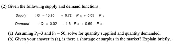 (2) Given the following supply and demand functions:
Supply
: Q = 15.90
+0.72 P G + 0.05 Po
Demand
-1.8 PG + 0.69 Po
-0.02
(a) Assuming Pg=3 and P. = 50, solve for quantity supplied and quantity demanded.
(b) Given your answer in (a), is there a shortage or surplus in the market? Explain briefly.