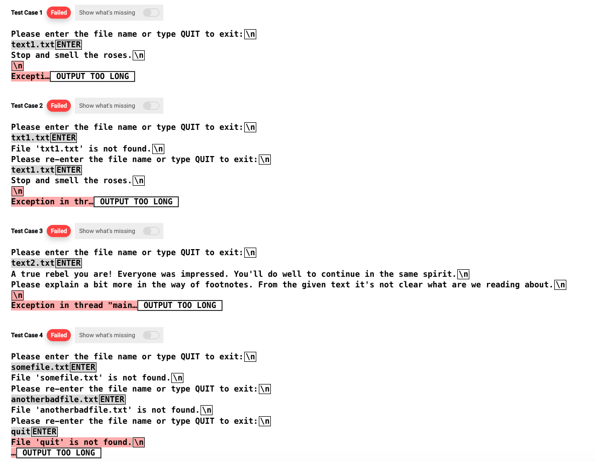 Test Case 1 Failed Show what's missing
Please enter the file name or type QUIT to exit: \n
text1.txt ENTER
Stop and smell the roses.\n
\n
Excepti... OUTPUT TOO LONG
Test Case 2 Failed Show what's missing
Please enter the file name or type QUIT to exit: \n
txt1.txt ENTER
File txt1.txt' is not found.\n
Please re-enter the file name or type QUIT to exit: \n
text1.txt ENTER
Stop and smell the roses.\n
Exception in thr... OUTPUT TOO LONG
Test Case 3 Failed Show what's missing
Please enter the file name or type QUIT to exit: \n
text2.txt ENTER
A true rebel you are! Everyone was impressed. You'll do well to continue in the same spirit.\n
Please explain a bit more in the way of footnotes. From the given text it's not clear what are we reading about.\n
\n
Exception in thread "main... OUTPUT TOO LONG
Test Case 4 Failed Show what's missing
Please enter the file name or type QUIT to exit: \n
somefile.txt ENTER
File 'somefile.txt' is not found.\n
Please re-enter the file name or type QUIT to exit: \n
anotherbadfile.txt ENTER
File 'anotherbadfile.txt' is not found.\n
Please re-enter the file name or type QUIT to exit: \n
quit ENTER
File 'quit' is not found.\n
OUTPUT TOO LONG