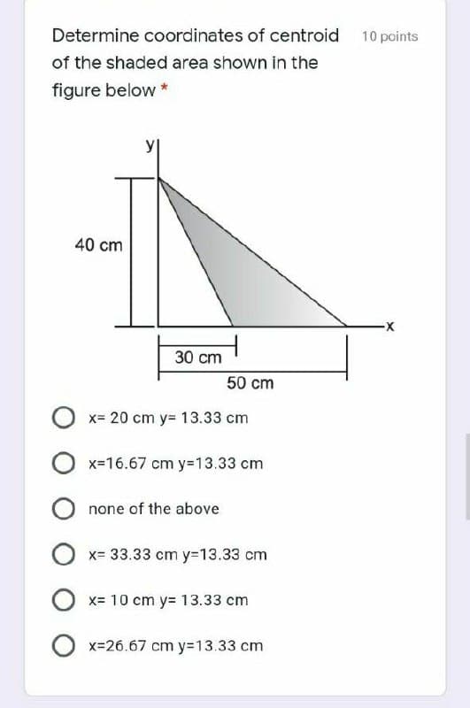 Determine coordinates of centroid 10 points
of the shaded area shown in the
figure below *
40 cm
30 cm
50 cm
x= 20 cm y= 13.33 cm
x-16.67 cm y=13.33 cm
none of the above
x= 33.33 cm y=13.33 cm
x= 10 cm y= 13.33 cm
x=26.67 cm y=13.33 cm
