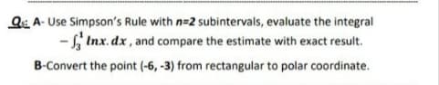 Q: A- Use Simpson's Rule with n=2 subintervals, evaluate the integral
- Inx. dx , and compare the estimate with exact result.
B-Convert the point (-6, -3) from rectangular to polar coordinate.
