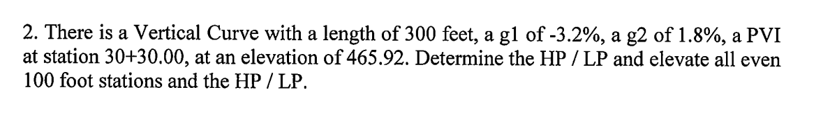 2. There is a Vertical Curve with a length of 300 feet, a gl of -3.2%, a g2 of 1.8%, a PVI
at station 30+30.00, at an elevation of 465.92. Determine the HP / LP and elevate all even
100 foot stations and the HP / LP.
