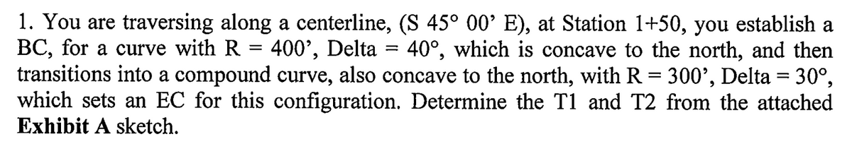 1. You are traversing along a centerline, (S 45° 00’ E), at Station 1+50, you establish a
BC, for a curve with R
transitions into a compound curve, also concave to the north, with R = 300', Delta = 30°,
which sets an EC for this configuration. Determine the T1 and T2 from the attached
Exhibit A sketch.
400', Delta
40°, which is concave to the north, and then
