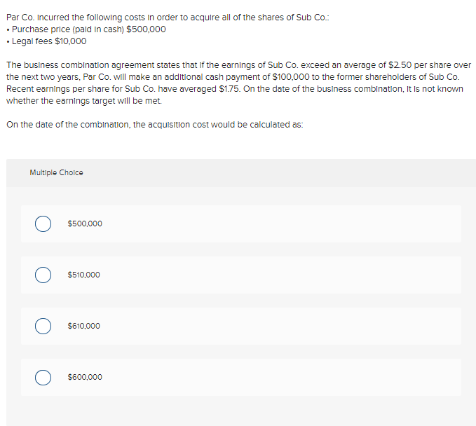 Par Co. Incurred the following costs in order to acquire all of the shares of Sub Co.:
• Purchase price (paid in cash) $500,000
• Legal fees $10,000
The business combination agreement states that if the earnings of Sub Co. exceed an average of $2.50 per share over
the next two years, Par Co. will make an additional cash payment of $100,000 to the former shareholders of Sub Co.
Recent earnings per share for Sub Co. have averaged $1.75. On the date of the business combination, it is not known
whether the earnings target will be met.
On the date of the combination, the acquisition cost would be calculated as:
Multiple Cholce
$500,000
$510,000
$610,000
$600,000