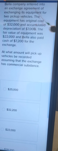 Bella company entered into
an exchange agreement of
exchanging its equipment for
two pickup vehicles. The
equipment has original cost-
of $32,000 and accumulated
depreciation of $7,000. The
fair value of equipment was
$22,000 and Bella also paid
cash of $7,200 for the
exchange.
At what amount will pick up
vehicles be recorded
assuming that the exchange
has commercial substance.
$25,000
$32,200
$22,000
$29.200