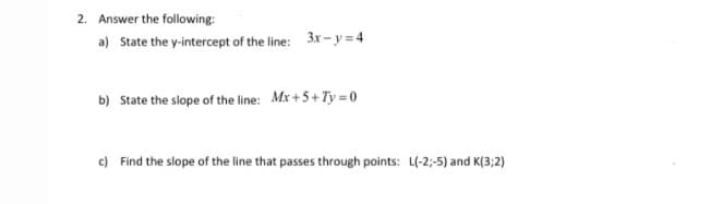 2. Answer the following:
a) State the y-intercept of the line: 3x - y = 4
b) State the slope of the line: Mx+5+ Ty = 0
c) Find the slope of the line that passes through points: L(-2;-5) and K(3;2)
